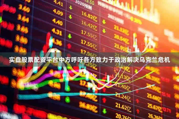 实盘股票配资平台中方呼吁各方致力于政治解决乌克兰危机