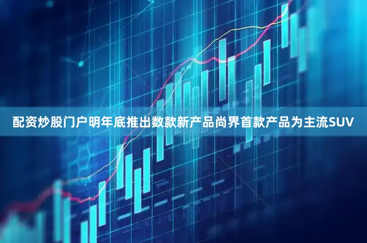 配资炒股门户明年底推出数款新产品尚界首款产品为主流SUV