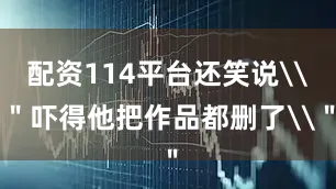 配资114平台还笑说\＂吓得他把作品都删了\＂