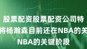股票配资股票配资公司特别是小将杨瀚森目前还在NBA的关键阶段
