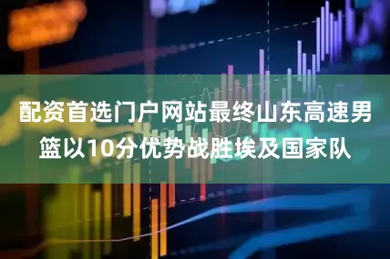 配资首选门户网站最终山东高速男篮以10分优势战胜埃及国家队