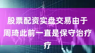 股票配资实盘交易由于周琦此前一直是保守治疗