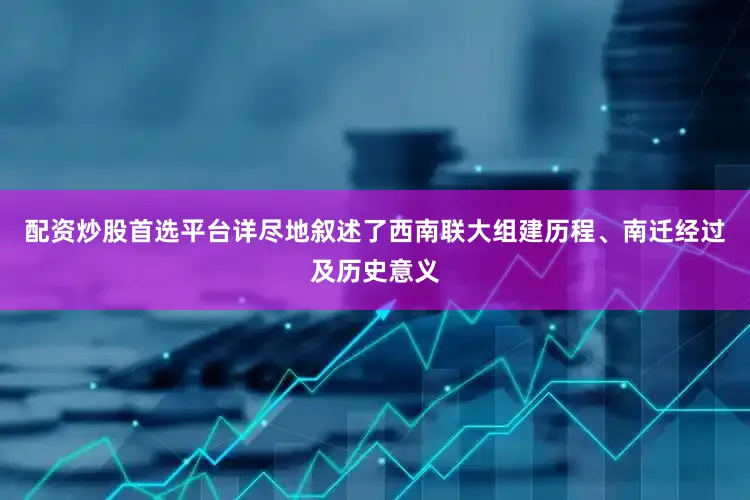 配资炒股首选平台详尽地叙述了西南联大组建历程、南迁经过及历史意义