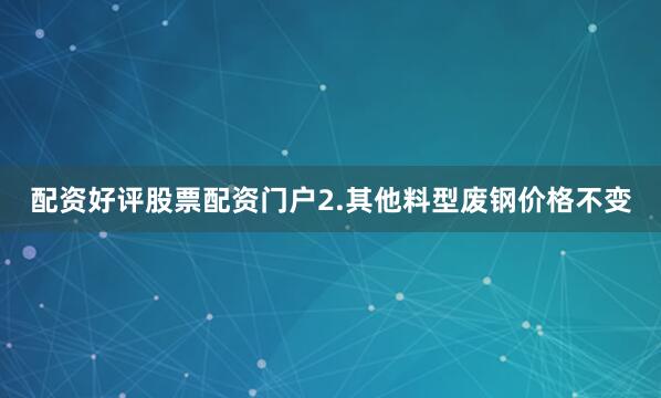 配资好评股票配资门户2.其他料型废钢价格不变