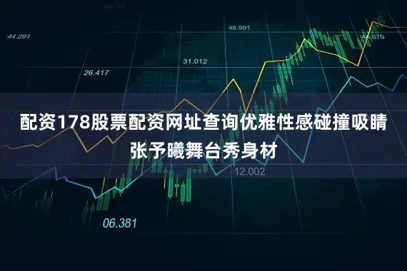 配资178股票配资网址查询优雅性感碰撞吸睛张予曦舞台秀身材