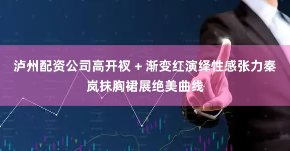 泸州配资公司高开衩 + 渐变红演绎性感张力秦岚抹胸裙展绝美曲线