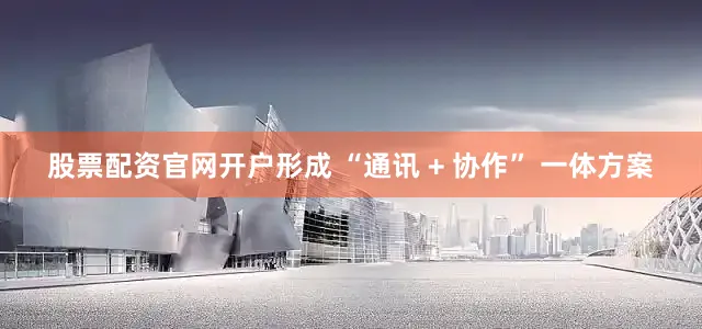 股票配资官网开户形成 “通讯 + 协作” 一体方案