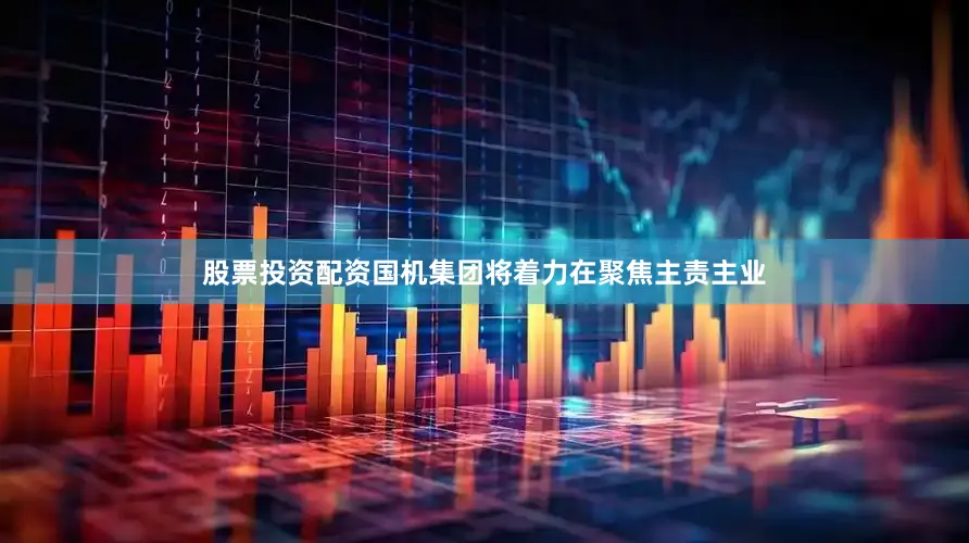 股票投资配资国机集团将着力在聚焦主责主业