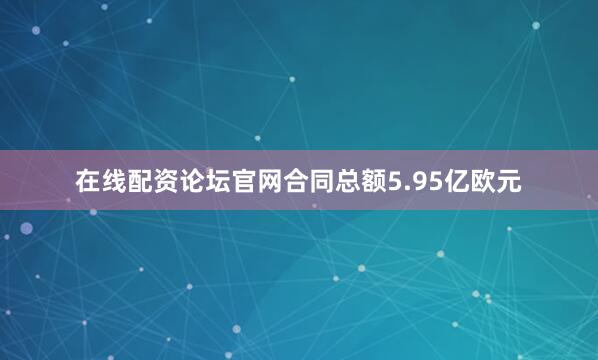 在线配资论坛官网合同总额5.95亿欧元