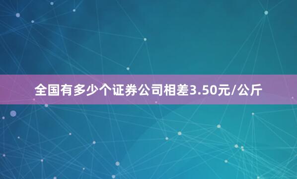 全国有多少个证券公司相差3.50元/公斤