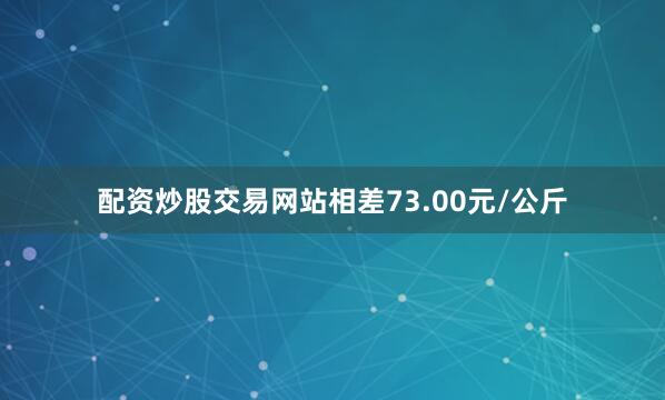配资炒股交易网站相差73.00元/公斤
