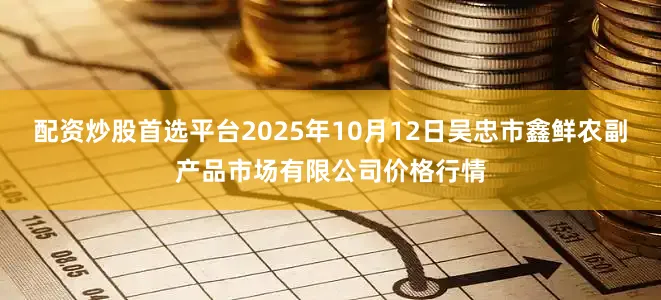 配资炒股首选平台2025年10月12日吴忠市鑫鲜农副产品市场有限公司价格行情